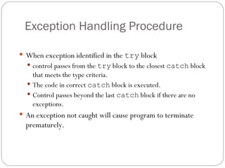 Exception Handling Procedure When exception identified in the  try  block control passes from the  try  block to the closest  catch  block that meets the type criteria. The code in correct  catch  block is executed. Control passes beyond the last  catch  block if there are no exceptions. An exception not caught will cause program to terminate prematurely. 