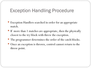 Exception Handling Procedure Exception Handlers searched in order for an appropriate match. If  more than 1 matches are appropriate, then the physically closest to the try block with threw the exception. The programmer determines the order of the catch blocks. Once an exception is thrown, control cannot return to the throw point. 