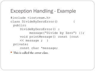 Exception Handling - Example #include <iostream.h> class DivideByZeroError()   { public:  DivideByZeroError() : message(“Divide by Zero”) {}; void printMessage() const {cout  << message ;  } private: const char *message; This is called the  error class . 