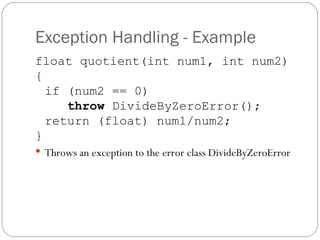 Exception Handling - Example float quotient(int num1, int num2) { if (num2 == 0) throw  DivideByZeroError(); return (float) num1/num2; } Throws an exception to the error class DivideByZeroError 