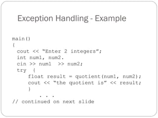 Exception Handling - Example main() { cout << “Enter 2 integers”; int num1, num2. cin >> num1  >> num2; try  { float result = quotient(num1, num2); cout << “the quotient is” << result; }   . . . // continued on next slide 