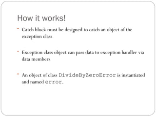 How it works! Catch block must be designed to catch an object of the exception class Exception class object can pass data to exception handler via data members An object of class  DivideByZeroError  is instantiated and named  error . 