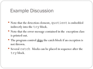 Example Discussion Note that the detection element,  quotient  is embedded indirectly into the  try  block. Note that the error message contained in the  exception class is printed out. The program control  skips  the catch block if an exception is not thrown. Several  catch  blocks can be placed in sequence after the  try  block. 
