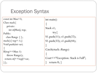 Exception Syntax const int Max=3; Class stack{ private: int st[Max], top; Public: class Range { }; stack(){ top=-1;} Void push(int var) { If(top>=Max-1) throw Range(); return st[++top]=var; }}; int main() { Stack s1; try{  S1.push(11); s1.push(22);  S1.push(33); s1.push(44); } Catch(stack::Range) { Cout<<“Exception: Stack is Full”; }  return 0; } 