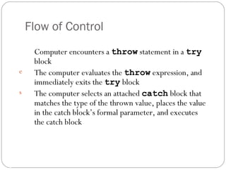 Computer encounters a  throw  statement in a  try  block The computer evaluates the  throw  expression, and immediately exits the  try  block The computer selects an attached  catch  block that matches the type of the thrown value, places the value in the catch block’s formal parameter, and executes the catch block Flow of Control 16- 
