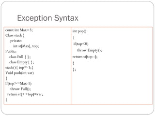 Exception Syntax const int Max=3; Class stack{ private: int st[Max], top; Public: class Full { }; class Empty{ }; stack(){ top=-1;} Void push(int var) { If(top>=Max-1) throw Full(); return st[++top]=var; } int pop() { if(top<0) throw Empty(); return st[top--]; } }; 