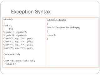 Exception Syntax int main() { Stack s1; try{  S1.push(11); s1.push(22);  S1.push(33); s1.push(44); Cout<<“1. pop…”<<s1.pop(); Cout<<“2. pop…”<<s1.pop(); Cout<<“3. pop…”<<s1.pop(); Cout<<“4. pop…”<<s1.pop(); } Catch(stack::Full) { Cout<<“Exception: Stack is Full”; }  return 0; } Catch(Stack::Empty) { Cout<<“Exception: Stack is Empty; } return  0; } 