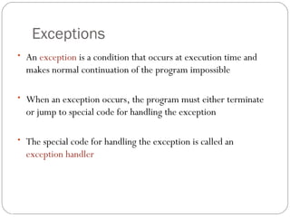 An  exception  is a condition that occurs at execution time and makes normal continuation of the program impossible When an exception occurs, the program must either terminate or jump to special code for handling the exception The special code for handling the exception is called an  exception handler Exceptions 16- 