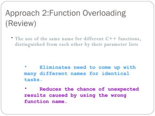 Approach 2:Function Overloading (Review) The use of the same name for different C++ functions, distinguished from each other by their parameter lists Eliminates need to come up with many different names for identical tasks. Reduces the chance of unexpected results caused by using the wrong function name. 