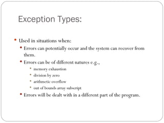 Exception Types: Used in situations when: Errors can potentially occur and the system can recover from them. Errors can be of different natures e.g.,  memory exhaustion division by zero arithmetic overflow out of bounds array subscript Errors will be dealt with in a different part of the program. 