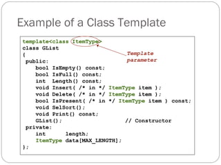 Example of a Class Template template<class ItemType> class GList { public: bool IsEmpty() const; bool IsFull() const; int  Length() const; void Insert( /* in */  ItemType  item ); void Delete( /* in */  ItemType  item ); bool IsPresent( /* in */  ItemType  item ) const; void SelSort(); void Print() const; GList();  // Constructor private: int  length; ItemType  data[MAX_LENGTH]; }; Template   parameter 