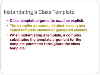 Instantiating a Class Template Class template arguments  must  be explicit. The compiler generates distinct class types called template classes or generated classes. When instantiating a template, a compiler substitutes the template argument for the template parameter throughout the class template. 