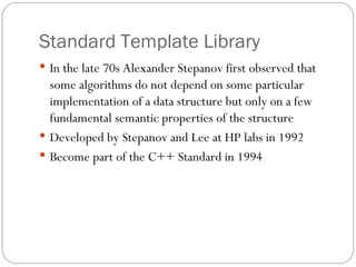Standard Template Library In the late 70s Alexander Stepanov first observed that some algorithms do not depend on some particular implementation of a data structure but only on a few fundamental semantic properties of the structure Developed by Stepanov and Lee at HP labs in 1992 Become part of the C++ Standard in 1994 