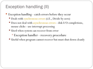 Exception handling  (II) Exception handling - catch errors before they occur Deals with  synchronous errors  (i.E., Divide by zero) Does not deal with  asynchronous errors  - disk I/O completions, mouse clicks - use interrupt processing Used when system can recover from error Exception handler - recovery procedure Useful when program cannot recover but must shut down cleanly 