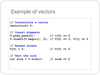 Example of vectors //  Instantiate a vector vector<int> V; //  Insert elements V.push_back(2); // v[0] == 2 V.insert(V.begin(), 3); // V[0] == 3, V[1] == 2 //  Random access V[0] = 5; // V[0] == 5 //  Test the size int size = V.size(); // size == 2 