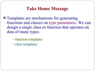 Take Home Message Templates are mechanisms for generating functions and classes on  type parameters . We can design a single class or function that operates on data of many types function templates class templates 