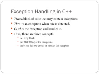 Exception Handling in C++ Tries  a block of code that may contain exceptions Throws  an exception when one is detected. Catches  the exception and handles it. Thus, there are three concepts: the  try  block the  throw ing of the exceptions the block that  catch es or handles the exception 