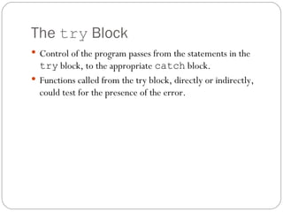 The  try  Block Control of the program passes from the statements in the  try  block, to the appropriate  catch  block. Functions called from the try block, directly or indirectly, could test for the presence of the error. 