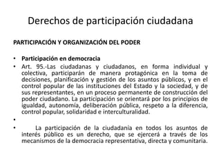 Derechos de participación ciudadanaPARTICIPACIÓN Y ORGANIZACIÓN DEL PODERParticipación en democraciaArt. 95.-Las ciudadanas y ciudadanos, en forma individual y colectiva, participarán de manera protagónica en la toma de decisiones, planificación y gestión de los asuntos públicos, y en el control popular de las instituciones del Estado y la sociedad, y de sus representantes, en un proceso permanente de construcción del poder ciudadano. La participación se orientará por los principios de igualdad, autonomía, deliberación pública, respeto a la diferencia, control popular, solidaridad e interculturalidad.	La participación de la ciudadanía en todos los asuntos de interés público es un derecho, que se ejercerá a través de los mecanismos de la democracia representativa, directa y comunitaria.