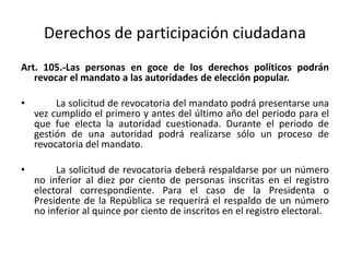 Derechos de participación ciudadanaArt. 105.-Las personas en goce de los derechos políticos podrán revocar el mandato a las autoridades de elección popular.	La solicitud de revocatoria del mandato podrá presentarse una vez cumplido el primero y antes del último año del periodo para el que fue electa la autoridad cuestionada. Durante el periodo de gestión de una autoridad podrá realizarse sólo un proceso de revocatoria del mandato.	La solicitud de revocatoria deberá respaldarse por un número no inferior al diez por ciento de personas inscritas en el registro electoral correspondiente. Para el caso de la Presidenta o Presidente de la República se requerirá el respaldo de un número no inferior al quince por ciento de inscritos en el registro electoral.