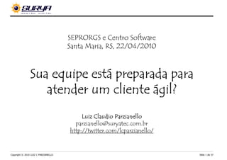 SEPRORGS e Centro Software
                                      Santa Maria, RS, 22/04/2010



                           está
                Sua equipe está preparada para
                   atender um cliente ágil?
                                           Luiz Claudio Parzianello
                                        parzianello@suryatec.com.br
                                      http://twitter.com/lcparzianello/


Copyright © 2010 LUIZ C PARZIANELLO                                       Slide 1 de 57
 