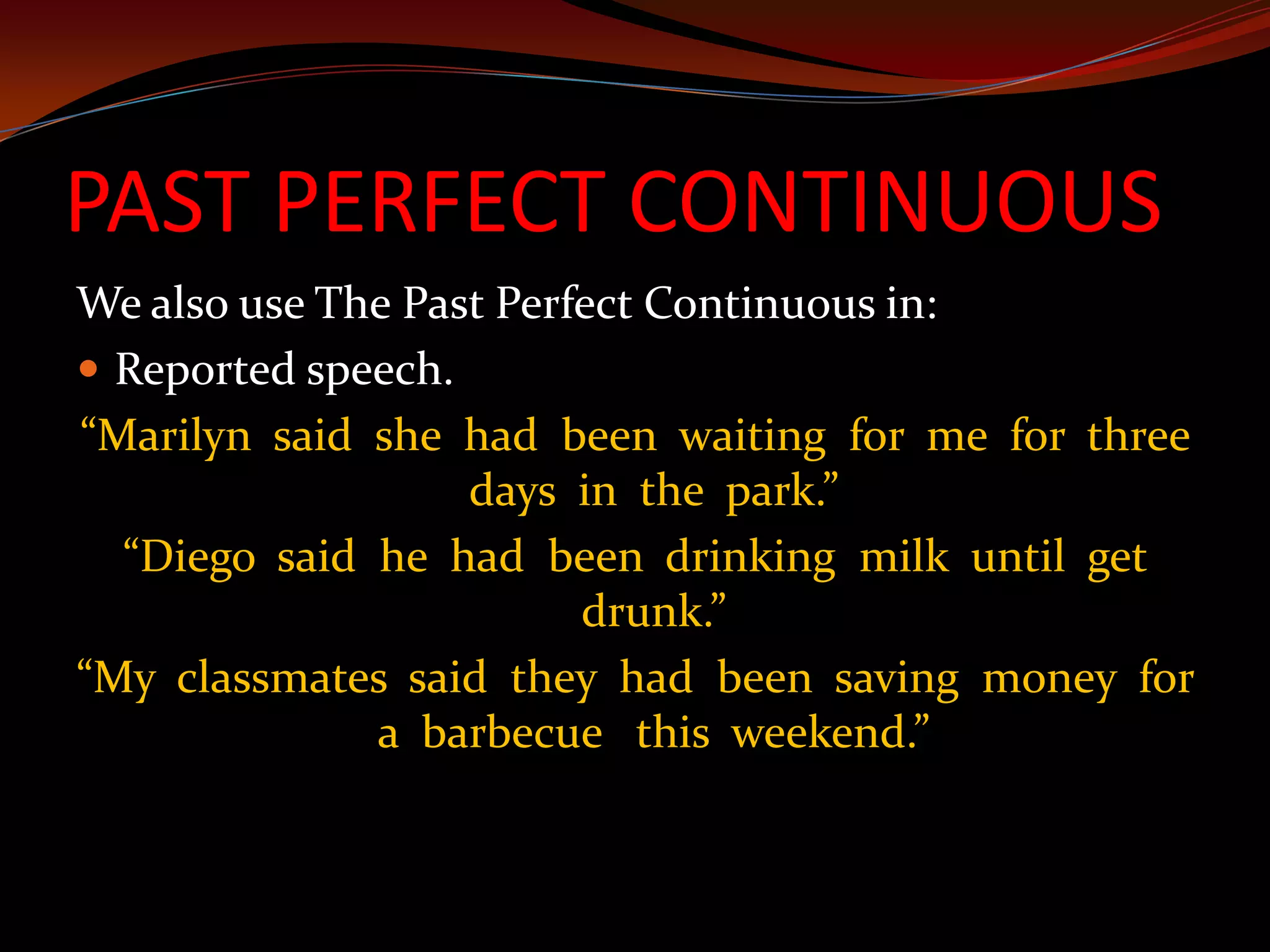 PAST PERFECT CONTINUOUSWe also use The Past Perfect Continuous in:Reported speech.“Marilyn  said  she  had  been  waiting  for  me  for  three days  in  the  park.”“Diego  said  he  had  been  drinking  milk  until  get drunk.”“My  classmates  said  they  had  been  saving  money  for a  barbecue   this  weekend.”