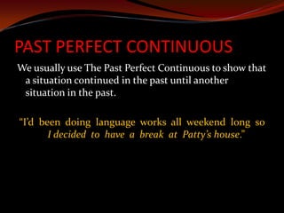 PAST PERFECT CONTINUOUSWe usually use The Past Perfect Continuous to show that a situation continued in the past until another situation in the past.“I’d  been  doing  language  works  all  weekend  long  so  I decided  to  have  a  break  at  Patty’s house.”