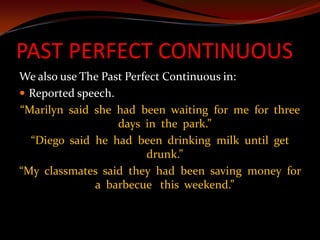 PAST PERFECT CONTINUOUSWe also use The Past Perfect Continuous in:Reported speech.“Marilyn  said  she  had  been  waiting  for  me  for  three days  in  the  park.”“Diego  said  he  had  been  drinking  milk  until  get drunk.”“My  classmates  said  they  had  been  saving  money  for a  barbecue   this  weekend.”