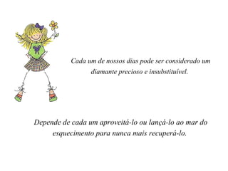 Cada um de nossos dias pode ser considerado um diamante precioso e insubstituível .    Depende de cada um aproveitá-lo ou lançá-lo ao mar do esquecimento para nunca mais recuperá-lo.    