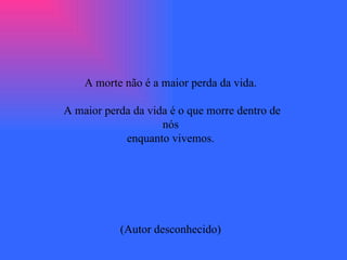 A morte não é a maior perda da vida.  A maior perda da vida é o que morre dentro de nós  enquanto vivemos.  (Autor desconhecido)  