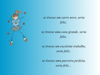 se tivesse um carro novo, seria feliz;  se tivesse uma casa grande, seria feliz;  se tivesse um excelente trabalho, seria feliz;  se tivesse uma parceira perfeita, seria feliz...   