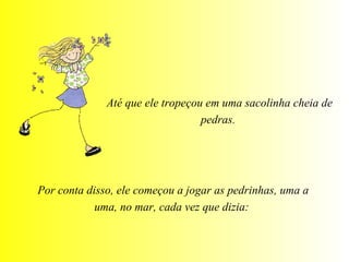 Até que ele tropeçou em uma sacolinha cheia de pedras.  Por conta disso, ele começou a jogar as pedrinhas, uma a uma, no mar, cada vez que dizia:  