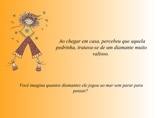   Ao chegar em casa, percebeu que aquela pedrinha, tratava-se de um diamante muito valioso.    Você imagina quantos diamantes ele jogou ao mar sem parar para  pensar?  