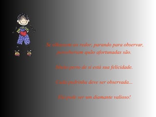 Se olhassem ao redor, parando para observar, perceberiam quão afortunadas são.  Muito perto de si está sua felicidade.  Cada pedrinha deve ser observada...  Ela pode ser um diamante valioso!   