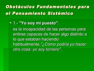 1.-  "Yo soy mi puesto" .  es la incapacidad de las personas para entirse capaces de hacer algo distinto a lo que estaban haciendo habitualmente, "¿Cómo podría yo hacer otra cosa: yo soy tornero" .  Obstáculos Fundamentales para el Pensamiento Sistémico   
