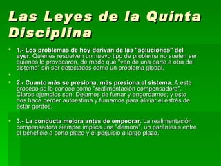 Las Leyes de la Quinta Disciplina   1.- Los problemas de hoy derivan de las "soluciones" del ayer.  Quienes resuelven un nuevo tipo de problema no suelen ser quienes lo provocaron, de modo que "van de una parte a otra del sistema" sin ser detectados como un problema global. 2.- Cuanto más se presiona, más presiona el sistema.  A este proceso se le conoce como "realimentación compensadora". Claros ejemplos son: Dejamos de fumar y engordamos; y esto nos hace perder autoestima y fumamos para aliviar el estrés de estar gordos.  3.- La conducta mejora antes de empeorar.  La realimentación compensadora siempre implica una "demora", un paréntesis entre el beneficio a corto plazo y el perjuicio a largo plazo.  
