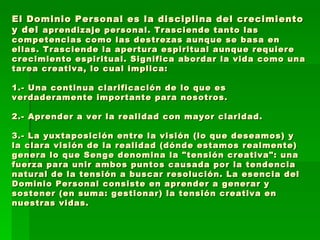 El Dominio Personal es la disciplina del crecimiento y del  aprendizaje personal. Trasciende tanto las competencias como las destrezas aunque se basa en ellas. Trasciende la apertura espiritual aunque requiere crecimiento espiritual. Significa abordar la vida como una tarea creativa, lo cual implica:  1.- Una continua clarificación de lo que es verdaderamente importante para nosotros.  2.- Aprender a ver la realidad con mayor claridad.  3.- La yuxtaposición entre la visión (lo que deseamos) y la clara visión de la realidad (dónde estamos realmente) genera lo que Senge denomina la "tensión creativa": una fuerza para unir ambos puntos causada por la tendencia natural de la tensión a buscar resolución. La esencia del Dominio Personal consiste en aprender a generar y sostener (en suma: gestionar) la tensión creativa en nuestras vidas.  