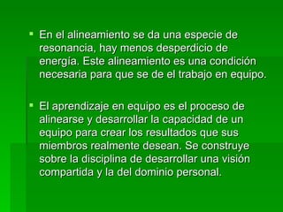 En el alineamiento se da una especie de resonancia, hay menos desperdicio de energía. Este alineamiento es una condición necesaria para que se de el trabajo en equipo.  El aprendizaje en equipo es el proceso de alinearse y desarrollar la capacidad de un equipo para crear los resultados que sus miembros realmente desean. Se construye sobre la disciplina de desarrollar una visión compartida y la del dominio personal.  