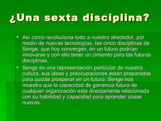 ¿Una sexta disciplina?  Así como revoluciona todo a nuestro alrededor, por medio de nuevas tecnologías, las cinco disciplinas de Senge, que hoy convergen, en un futuro podrían innovarse y con ello tener un cimiento para las futuras disciplinas. Senge es una representación particular de nuestra cultura, sus ideas y preocupaciones están preparadas para quizás prosperar en un futuro. Senge nos muestra que la capacidad de ganancia futura de cualquier organización esta directamente relacionada con su habilidad y capacidad para aprender cosas nuevas.  