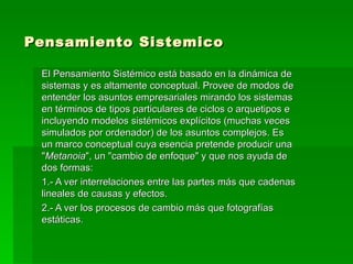 Pensamiento Sistemico   El Pensamiento Sistémico está basado en la dinámica de sistemas y es altamente conceptual. Provee de modos de entender los asuntos empresariales mirando los sistemas en términos de tipos particulares de ciclos o arquetipos e incluyendo modelos sistémicos explícitos (muchas veces simulados por ordenador) de los asuntos complejos. Es un marco conceptual cuya esencia pretende producir una " Metanoia ", un "cambio de enfoque" y que nos ayuda de dos formas:  1.- A ver interrelaciones entre las partes más que cadenas lineales de causas y efectos.  2.- A ver los procesos de cambio más que fotografías estáticas.  