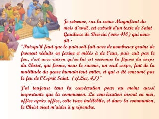 Je retrouve, sur la revue Magnificat du mois d’avril, cet extrait d’un texte de Saint Gaudence de Brescia (vers 410) qui nous dit : "Puisqu’il faut que le pain soit fait avec de nombreux grains de froment réduits en farine et mêlés à de l’eau, puis cuit par le feu, c’est avec raison qu’en lui est reconnue la figure du corps du Christ, qui forme, nous le savons, un seul corps, fait de la multitude du genre humain tout entier, et qui a été consumé par le feu de l’Esprit Saint.  ( cf.Luc, 4,1)" J’ai toujours tenu la consécration pour au moins aussi importante que la communion .  La consécration inscrit en moi, office après office, cette trace indélébile, et dans la communion, le Christ vient m’aider à y répondre. 