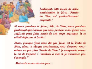 Seulement, cette vision de notre participation à Jésus, Parole du Père, est particulièrement exigeante ! Si nous pensions à Jésus, Fils de Dieu, nous pensions facilement que l’amour que nous portions à nos frères nous suffisait pour faire partie de son corps mystique. Et ce n’était déjà pas si facile ! Mais, puisque Jean nous dit que Jésus est le Verbe de Dieu, alors, à chaque consécration, nous devenons nous-mêmes un peu plus Parole de Dieu ! Je comprends mieux le cri de l’apôtre : "malheur à moi si je n’annonce pas l’évangile !" Mais cela ne me rassure pas… 