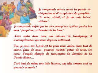 Je comprends mieux aussi la parole de résignation et d’acceptation du prophète  "tu m’as séduit, et je me suis laissé séduire". Je comprends enfin que tu aies envoyé tes apôtres porter ton nom "jusqu’aux extrémités de la terre". Nous voilà donc avec une mission de témoignage et d’évangélisation qui nous dépasse nettement.  Oui, je sais, ton Esprit est là pour nous aider, mais tout de même, faire de nous, pauvres mortels pétris de terre, les vases d’argile chargés de transmettre la Lumière de la Parole divine…  C’est tout de même une idée bizarre, une idée comme seul tu pouvais en avoir ! 