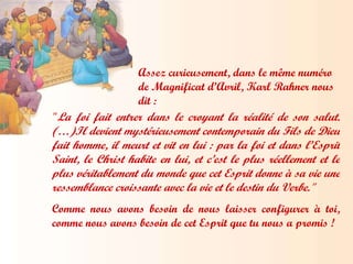 Assez curieusement, dans le même numéro de Magnificat d’Avril, Karl Rahner nous dit : " La foi fait entrer dans le croyant la réalité de son salut. (…)Il devient mystérieusement contemporain du Fils de Dieu fait homme, il meurt et vit en lui : par la foi et dans l’Esprit Saint, le Christ habite en lui, et c’est le plus réellement et le plus véritablement du monde que cet Esprit donne à sa vie une ressemblance croissante avec la vie et le destin du Verbe." Comme nous avons besoin de nous laisser configurer à toi, comme nous avons besoin de cet Esprit que tu nous a promis ! 