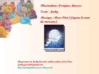 Illustrations d’origines diverses Texte : Jacky Musique : Arvo-Pärt (j’ignore le nom du morceau) Diaporama de Jacky Questel, ambassadrice de la Paix [email_address] http://jackydubearn.over-blog.com/ 
