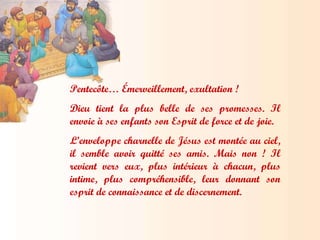 Pentecôte… Émerveillement, exultation !  Dieu tient la plus belle de ses promesses. Il envoie à ses enfants son Esprit de force et de joie.  L’enveloppe charnelle de Jésus est montée au ciel, il semble avoir quitté ses amis. Mais non ! Il revient vers eux, plus intérieur à chacun, plus intime, plus compréhensible, leur donnant son esprit de connaissance et de discernement. 