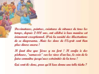 Dessinateurs, peintres, créateurs de vitraux de tous les temps, depuis 2 000 ans, ont célébré à leur manière cet évènement exceptionnel. D’où la variété des illustrations de ce diaporama. Mais les dons de l’Esprit sont bien plus divers encore ! Il faut dire que Jésus y va fort ! Il confie à des pêcheurs, "ramassés" sur les rives d’un lac, le soin de le faire connaître jusqu’aux extrémités de la terre !  Qui sont-ils donc, pour qu’il leur donne une telle tâche ? 
