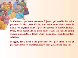 Et d’ailleurs, qui est-il vraiment ? Jean,  qui semble être celui qui était le plus près de lui, qui avait sans doute percé le mieux son mystère, nous le présente comme la Parole de Dieu. Donc, Jésus serait fils de Dieu dans le sens où l’on dit qu’un écrivain a enfanté ses livres. Mais, pour nous, cela devient très exigeant.  En effet, Jésus nous a dit plusieurs fois qu’il était la tête et que nous étions les membres. Donc, nous faisons un avec lui. 