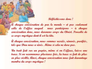 Réfléchissons donc ! À chaque consécration de par le monde – et pas seulement celle de l’office auquel  nous participons – à chaque consécration donc, nous devenons corps du Christ. Parcelle de ce corps mystique dont il est la tête.  À chaque consécration, nous sommes recréés, rénovés, purifiés, tels que Dieu nous a rêvés. Même si cela ne dure pas.  Un trait fait sur un papier, même si on l’efface, laisse une trace. Si on recommence plusieurs fois, la trace se fait de plus en plus visible. Ainsi, chaque consécration nous fait davantage membre du corps mystique ! 