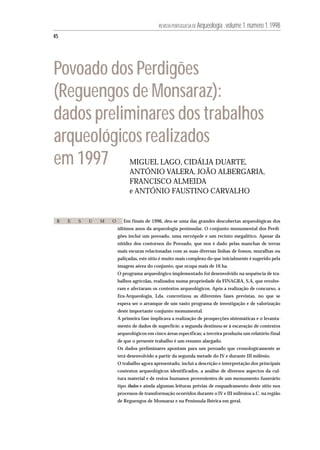 REVISTA PORTUGUESA DE Arqueologia .volume 1.número 1.1998

45




Povoado dos Perdigões
(Reguengos de Monsaraz):
dados preliminares dos trabalhos
arqueológicos realizados
em 1997                       MIGUEL LAGO, CIDÁLIA DUARTE,
                              ANTÓNIO VALERA, JOÃO ALBERGARIA,
                              FRANCISCO ALMEIDA
                              e ANTÓNIO FAUSTINO CARVALHO


 R   E   S   U   M   O     Em finais de 1996, deu-se uma das grandes descobertas arqueológicas dos
                         últimos anos da arqueologia peninsular. O conjunto monumental dos Perdi-
                         gões inclui um povoado, uma necrópole e um recinto megalítico. Apesar da
                         nitidez dos contornos do Povoado, que nos é dado pelas manchas de terras
                         mais escuras relacionadas com as suas diversas linhas de fossos, muralhas ou
                         paliçadas, este sítio é muito mais complexo do que inicialmente é sugerido pela
                         imagem aérea do conjunto, que ocupa mais de 16 ha.
                         O programa arqueológico implementado foi desenvolvido na sequência de tra-
                         balhos agrícolas, realizados numa propriedade da FINAGRA, S.A, que revolve-
                         ram e afectaram os contextos arqueológicos. Após a realização de concurso, a
                         Era-Arqueologia, Lda. concretizou as diferentes fases previstas, no que se
                         espera ser o arranque de um vasto programa de investigação e de valorização
                         deste importante conjunto monumental.
                         A primeira fase implicava a realização de prospecções sistemáticas e o levanta-
                         mento de dados de superfície; a segunda destinou-se à escavação de contextos
                         arqueológicos em cinco áreas específicas; a terceira produziu um relatório final
                         de que o presente trabalho é um resumo alargado.
                         Os dados preliminares apontam para um povoado que cronologicamente se
                         terá desenvolvido a partir da segunda metade do IV e durante III milénio.
                         O trabalho agora apresentado, inclui a descrição e interpretação dos principais
                         contextos arqueológicos identificados, a análise de diversos aspectos da cul-
                         tura material e de restos humanos provenientes de um monumento funerário
                         tipo tholos e ainda algumas leituras prévias de enquadramento deste sítio nos
                         processos de transformação ocorridos durante o IV e III milénios a.C. na região
                         de Reguengos de Monsaraz e na Península Ibérica em geral.
 
